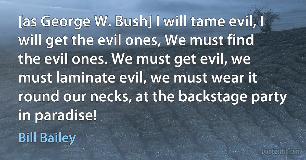 [as George W. Bush] I will tame evil, I will get the evil ones, We must find the evil ones. We must get evil, we must laminate evil, we must wear it round our necks, at the backstage party in paradise! (Bill Bailey)