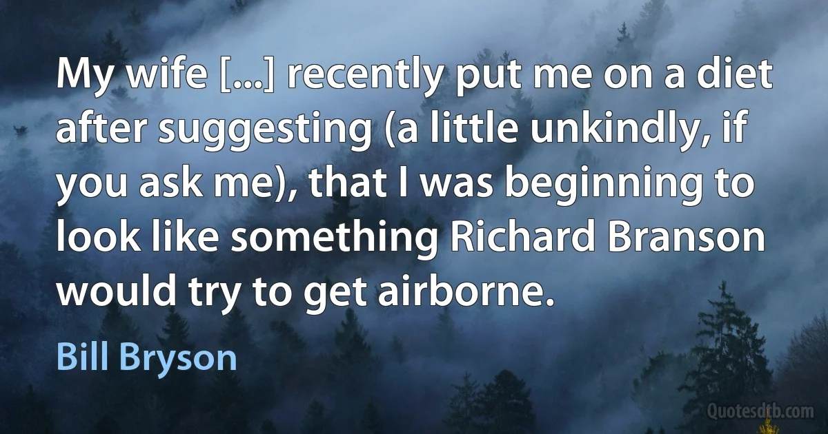 My wife [...] recently put me on a diet after suggesting (a little unkindly, if you ask me), that I was beginning to look like something Richard Branson would try to get airborne. (Bill Bryson)