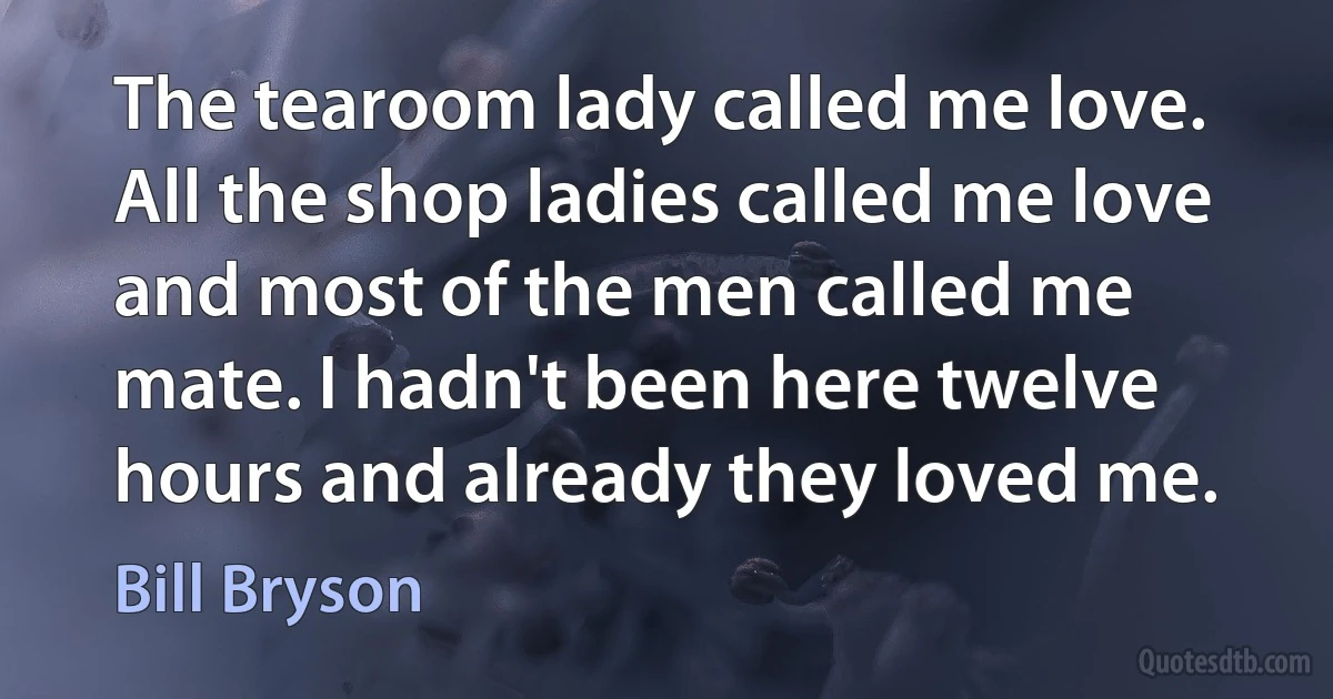 The tearoom lady called me love. All the shop ladies called me love and most of the men called me mate. I hadn't been here twelve hours and already they loved me. (Bill Bryson)