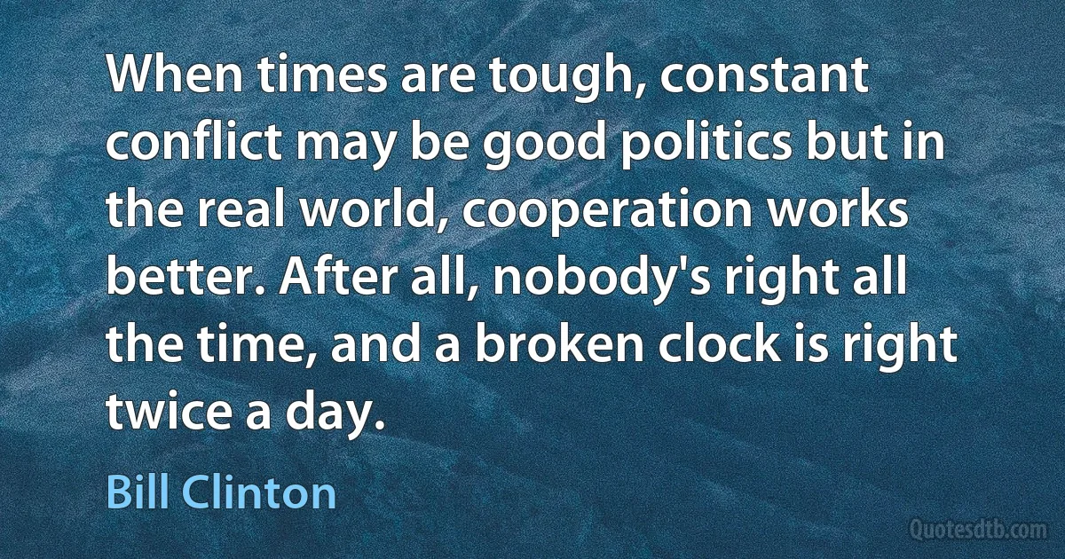 When times are tough, constant conflict may be good politics but in the real world, cooperation works better. After all, nobody's right all the time, and a broken clock is right twice a day. (Bill Clinton)