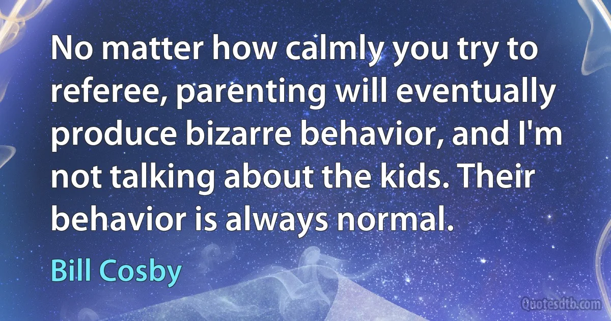 No matter how calmly you try to referee, parenting will eventually produce bizarre behavior, and I'm not talking about the kids. Their behavior is always normal. (Bill Cosby)