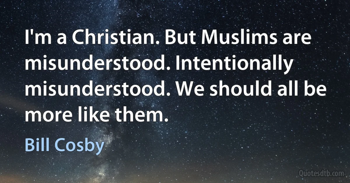 I'm a Christian. But Muslims are misunderstood. Intentionally misunderstood. We should all be more like them. (Bill Cosby)