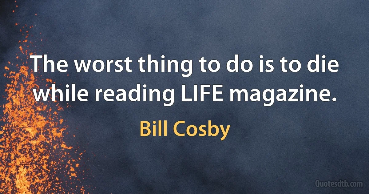 The worst thing to do is to die while reading LIFE magazine. (Bill Cosby)