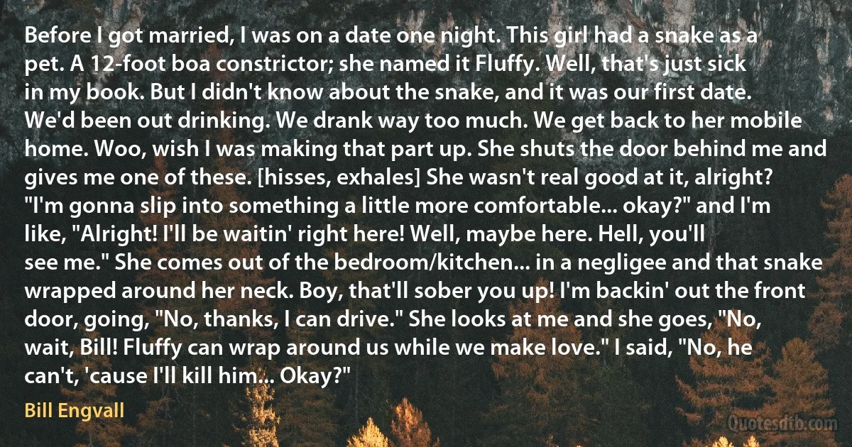 Before I got married, I was on a date one night. This girl had a snake as a pet. A 12-foot boa constrictor; she named it Fluffy. Well, that's just sick in my book. But I didn't know about the snake, and it was our first date. We'd been out drinking. We drank way too much. We get back to her mobile home. Woo, wish I was making that part up. She shuts the door behind me and gives me one of these. [hisses, exhales] She wasn't real good at it, alright? "I'm gonna slip into something a little more comfortable... okay?" and I'm like, "Alright! I'll be waitin' right here! Well, maybe here. Hell, you'll see me." She comes out of the bedroom/kitchen... in a negligee and that snake wrapped around her neck. Boy, that'll sober you up! I'm backin' out the front door, going, "No, thanks, I can drive." She looks at me and she goes, "No, wait, Bill! Fluffy can wrap around us while we make love." I said, "No, he can't, 'cause I'll kill him... Okay?" (Bill Engvall)