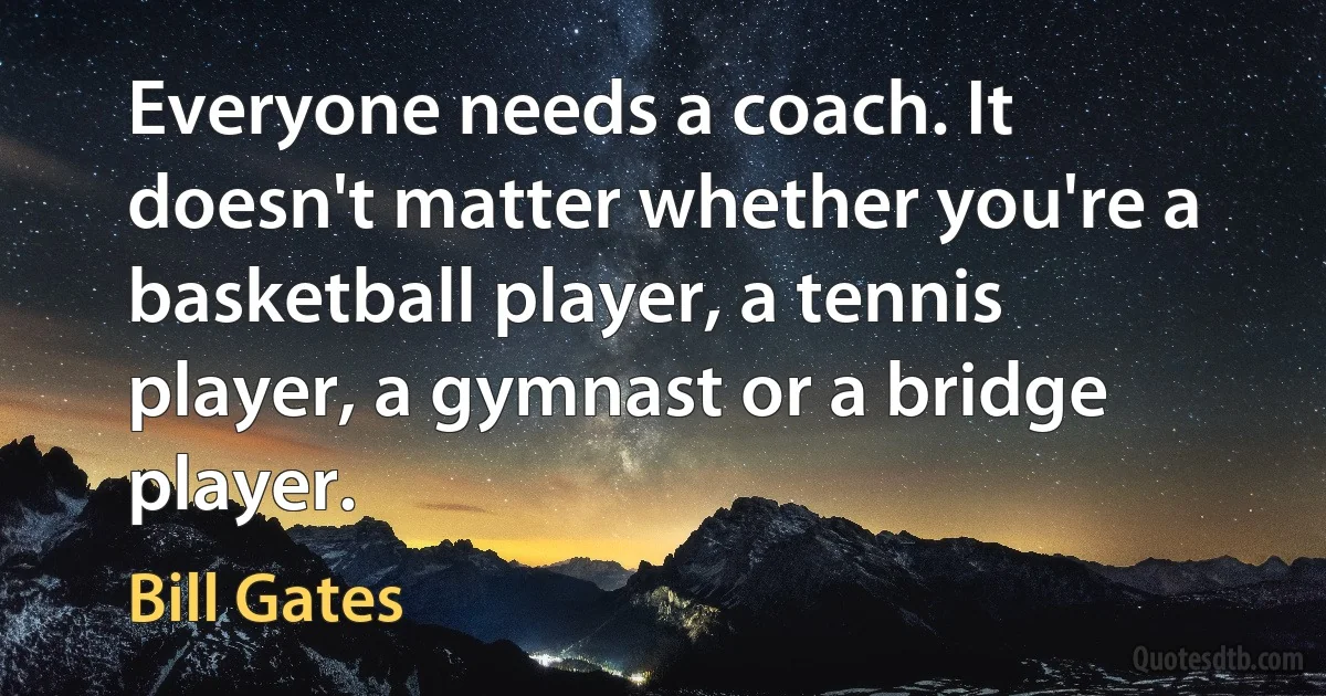 Everyone needs a coach. It doesn't matter whether you're a basketball player, a tennis player, a gymnast or a bridge player. (Bill Gates)