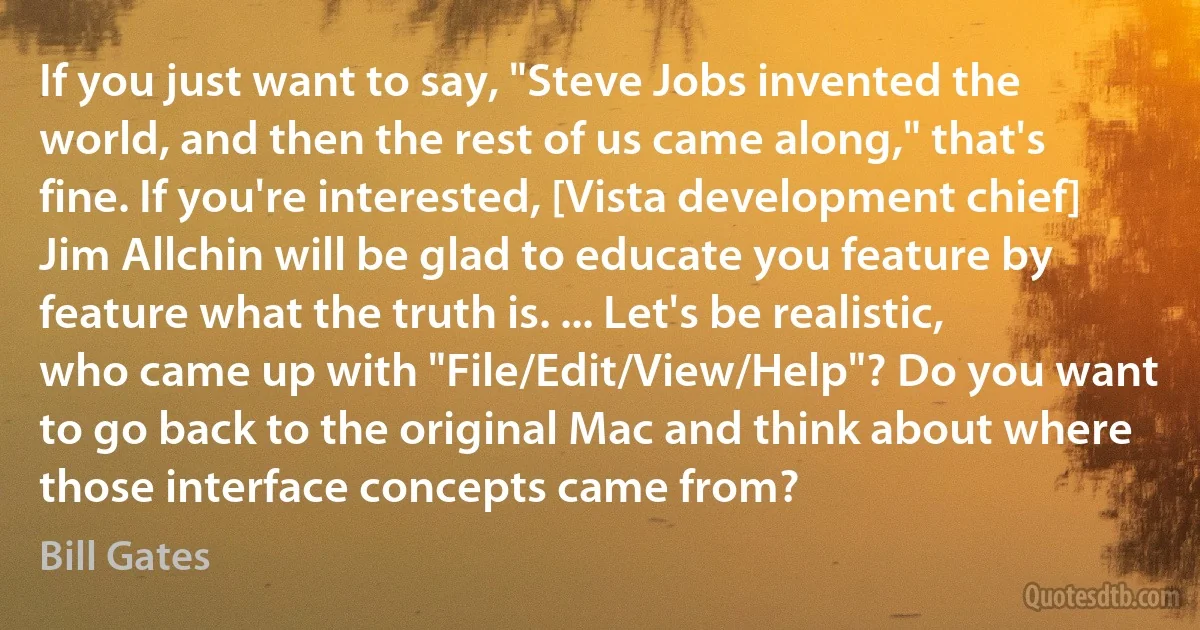 If you just want to say, "Steve Jobs invented the world, and then the rest of us came along," that's fine. If you're interested, [Vista development chief] Jim Allchin will be glad to educate you feature by feature what the truth is. ... Let's be realistic, who came up with "File/Edit/View/Help"? Do you want to go back to the original Mac and think about where those interface concepts came from? (Bill Gates)