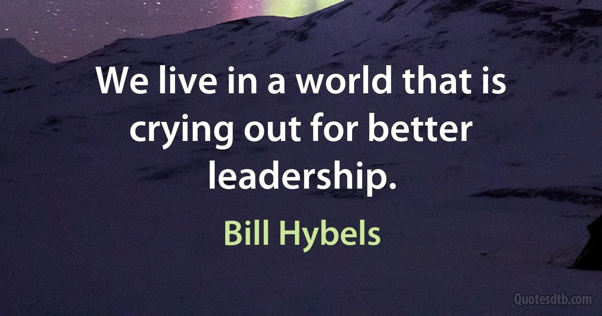 We live in a world that is crying out for better leadership. (Bill Hybels)