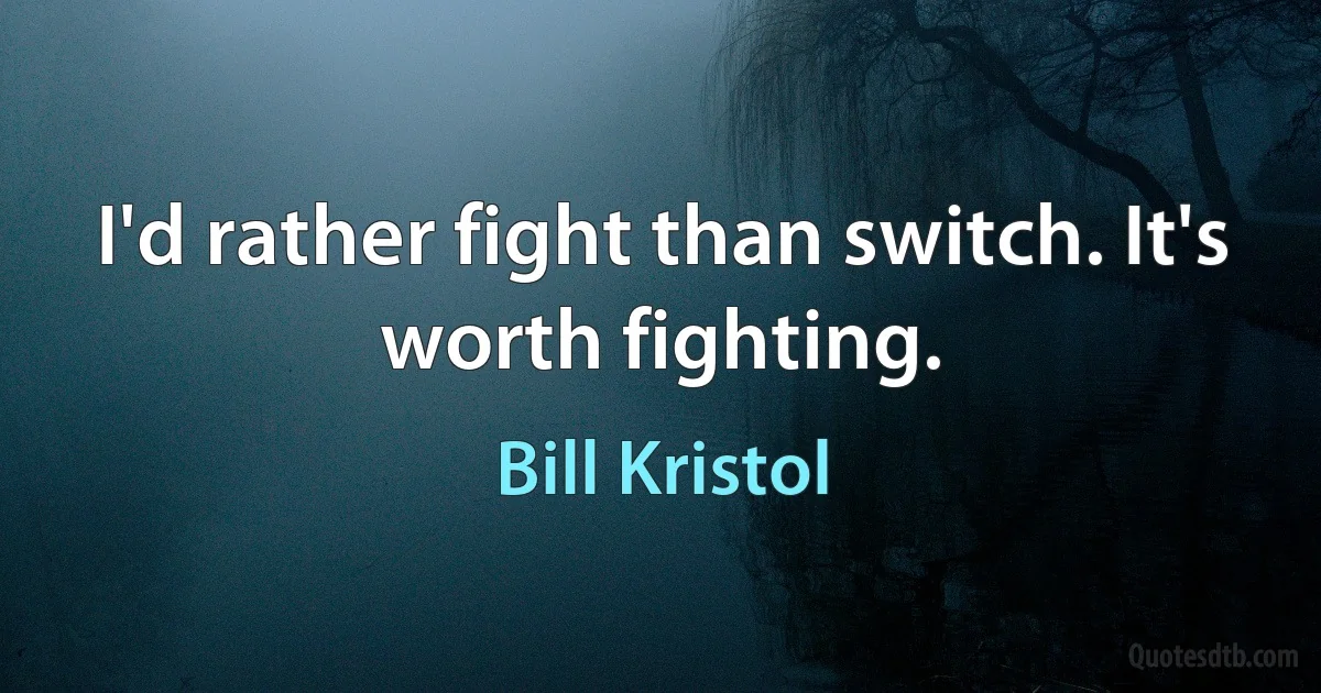 I'd rather fight than switch. It's worth fighting. (Bill Kristol)