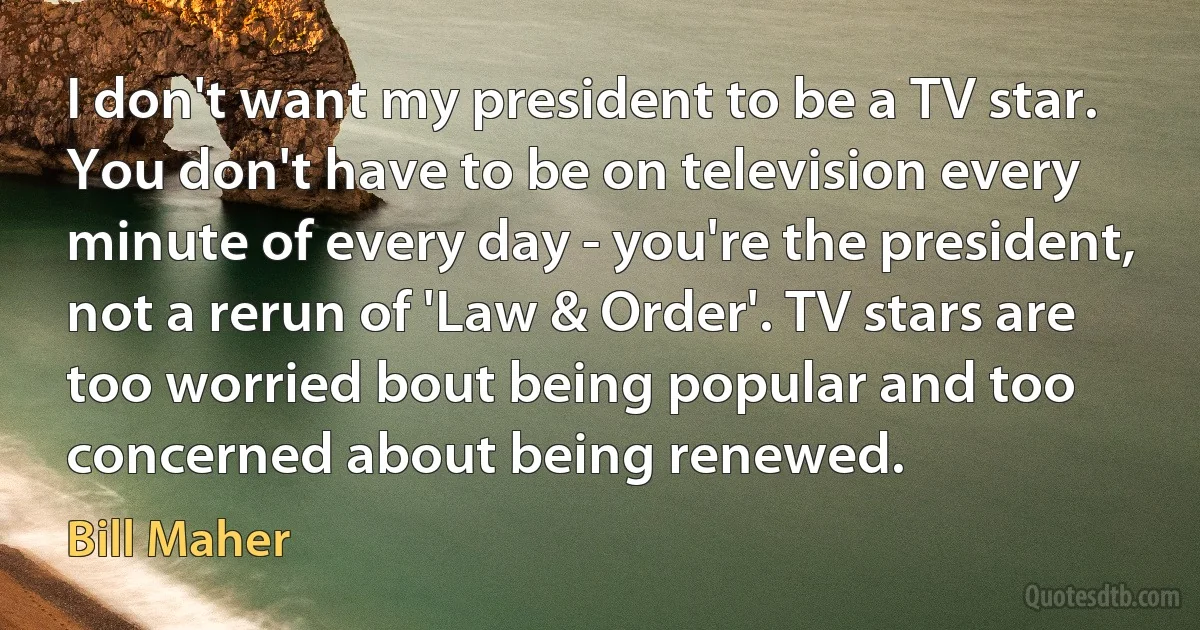 I don't want my president to be a TV star. You don't have to be on television every minute of every day - you're the president, not a rerun of 'Law & Order'. TV stars are too worried bout being popular and too concerned about being renewed. (Bill Maher)