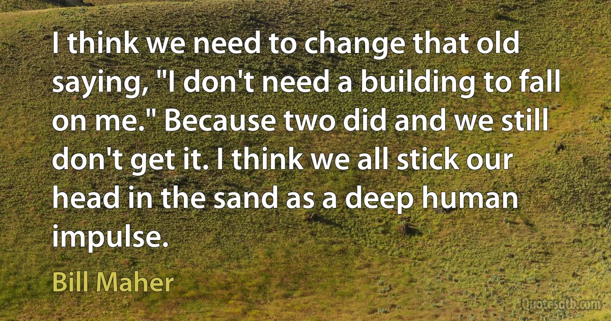 I think we need to change that old saying, "I don't need a building to fall on me." Because two did and we still don't get it. I think we all stick our head in the sand as a deep human impulse. (Bill Maher)