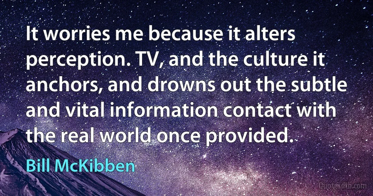 It worries me because it alters perception. TV, and the culture it anchors, and drowns out the subtle and vital information contact with the real world once provided. (Bill McKibben)