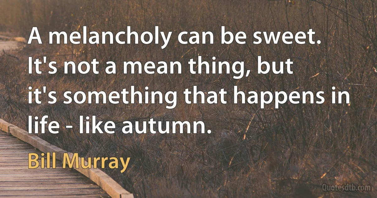 A melancholy can be sweet. It's not a mean thing, but it's something that happens in life - like autumn. (Bill Murray)