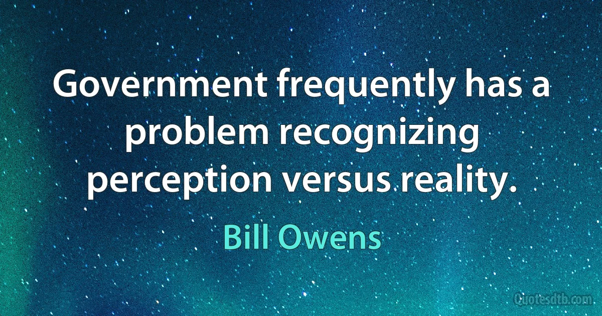 Government frequently has a problem recognizing perception versus reality. (Bill Owens)