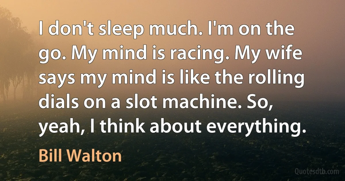 I don't sleep much. I'm on the go. My mind is racing. My wife says my mind is like the rolling dials on a slot machine. So, yeah, I think about everything. (Bill Walton)