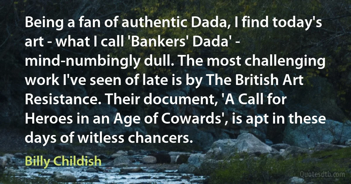 Being a fan of authentic Dada, I find today's art - what I call 'Bankers' Dada' - mind-numbingly dull. The most challenging work I've seen of late is by The British Art Resistance. Their document, 'A Call for Heroes in an Age of Cowards', is apt in these days of witless chancers. (Billy Childish)