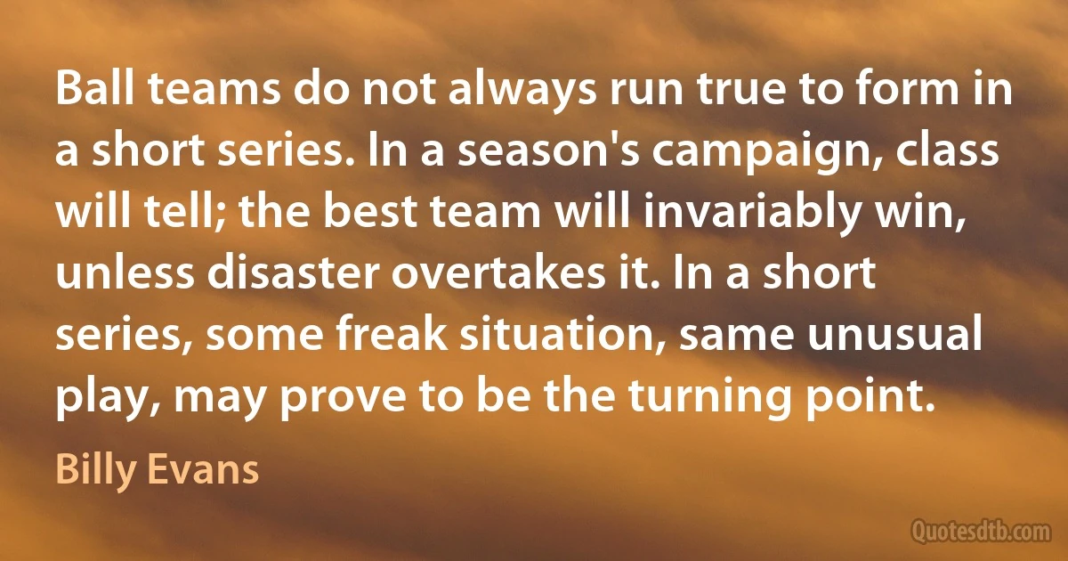 Ball teams do not always run true to form in a short series. In a season's campaign, class will tell; the best team will invariably win, unless disaster overtakes it. In a short series, some freak situation, same unusual play, may prove to be the turning point. (Billy Evans)