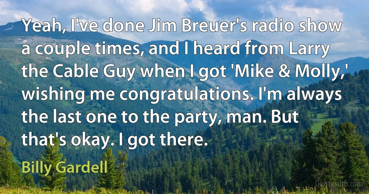 Yeah, I've done Jim Breuer's radio show a couple times, and I heard from Larry the Cable Guy when I got 'Mike & Molly,' wishing me congratulations. I'm always the last one to the party, man. But that's okay. I got there. (Billy Gardell)