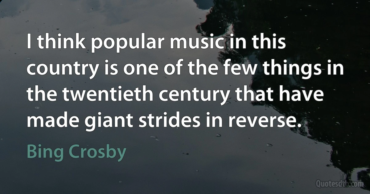 I think popular music in this country is one of the few things in the twentieth century that have made giant strides in reverse. (Bing Crosby)