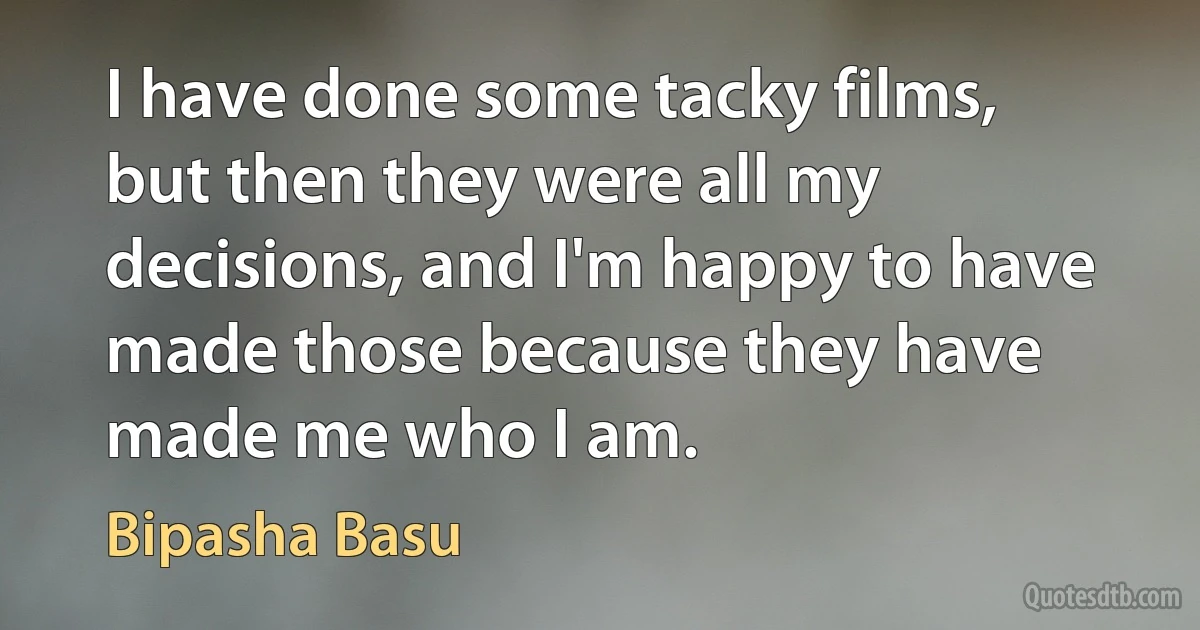 I have done some tacky films, but then they were all my decisions, and I'm happy to have made those because they have made me who I am. (Bipasha Basu)