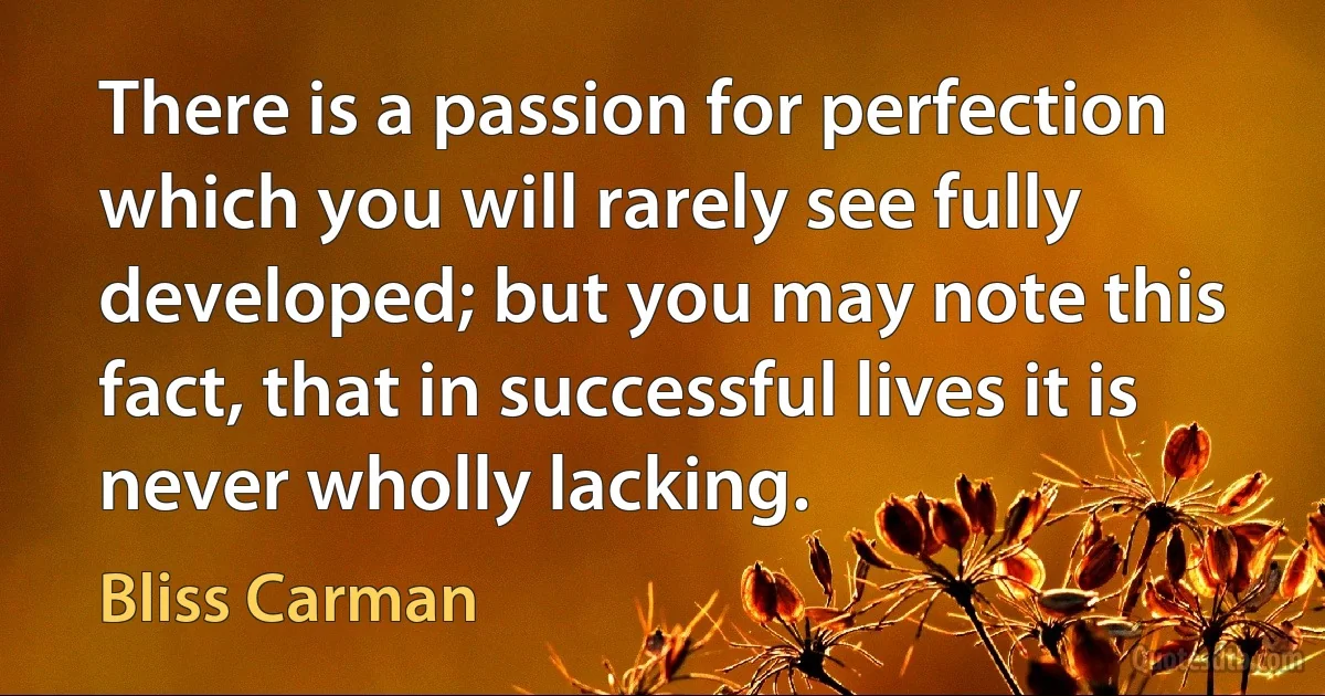 There is a passion for perfection which you will rarely see fully developed; but you may note this fact, that in successful lives it is never wholly lacking. (Bliss Carman)