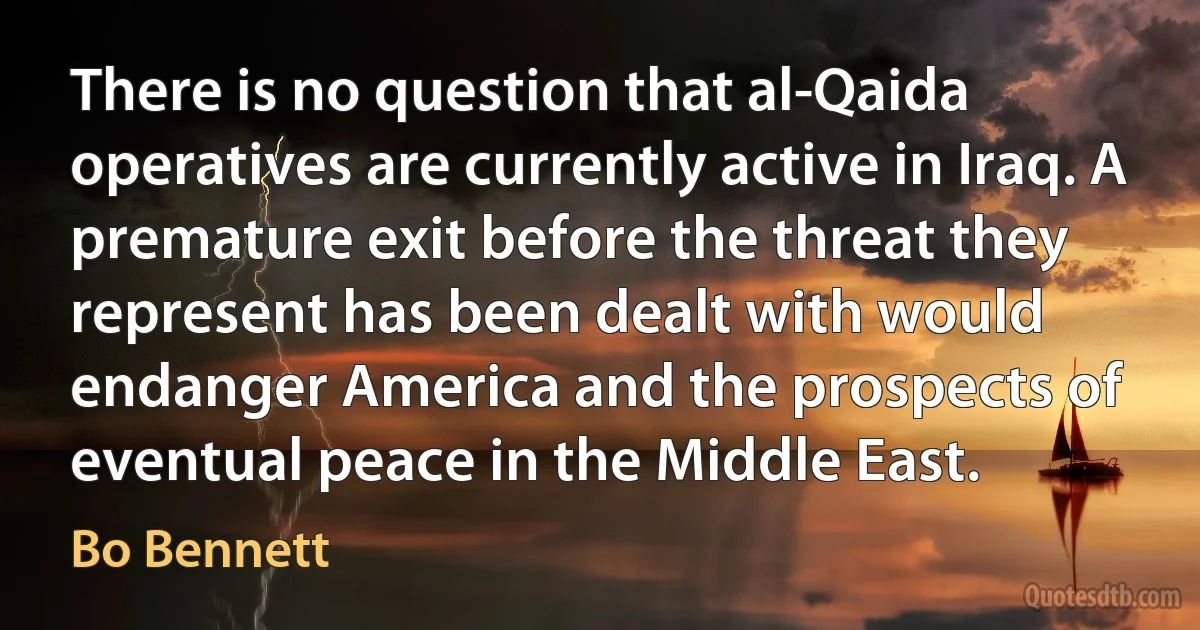 There is no question that al-Qaida operatives are currently active in Iraq. A premature exit before the threat they represent has been dealt with would endanger America and the prospects of eventual peace in the Middle East. (Bo Bennett)