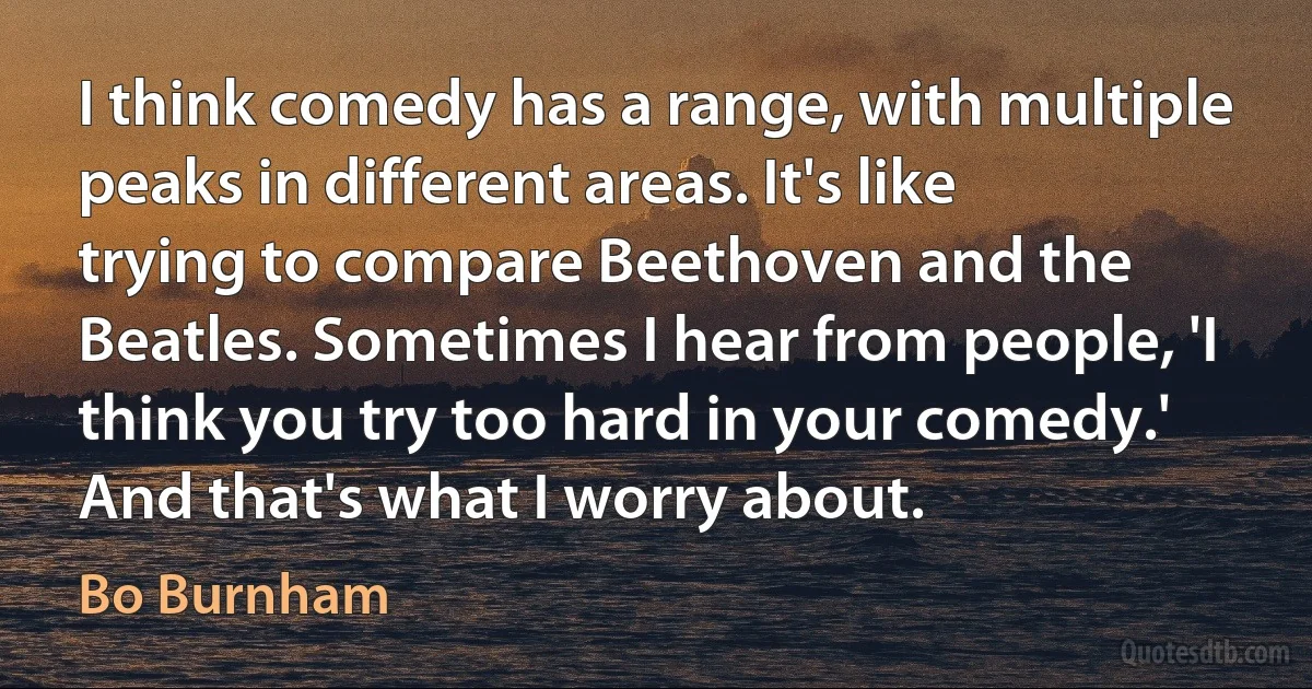 I think comedy has a range, with multiple peaks in different areas. It's like trying to compare Beethoven and the Beatles. Sometimes I hear from people, 'I think you try too hard in your comedy.' And that's what I worry about. (Bo Burnham)