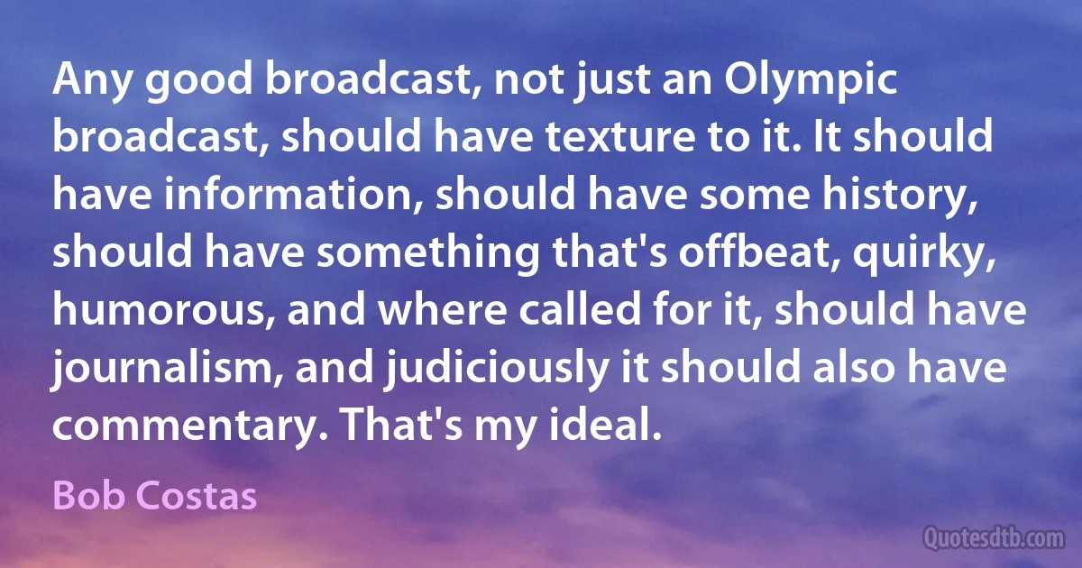 Any good broadcast, not just an Olympic broadcast, should have texture to it. It should have information, should have some history, should have something that's offbeat, quirky, humorous, and where called for it, should have journalism, and judiciously it should also have commentary. That's my ideal. (Bob Costas)