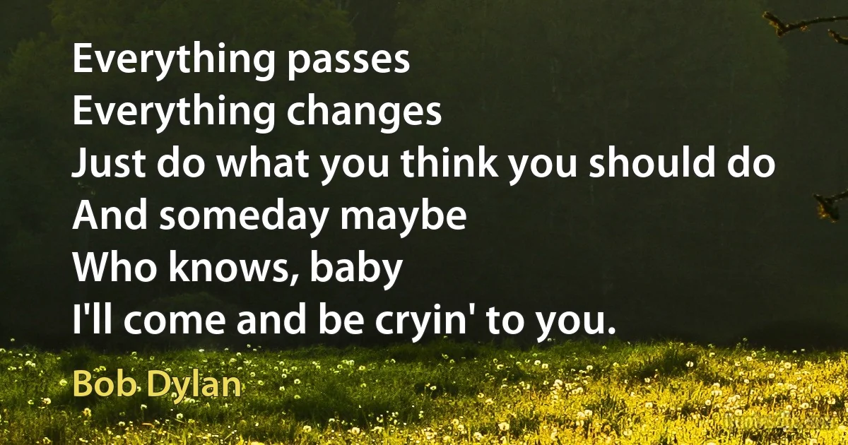 Everything passes
Everything changes
Just do what you think you should do
And someday maybe
Who knows, baby
I'll come and be cryin' to you. (Bob Dylan)