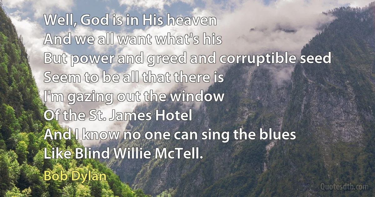 Well, God is in His heaven
And we all want what's his
But power and greed and corruptible seed
Seem to be all that there is
I'm gazing out the window
Of the St. James Hotel
And I know no one can sing the blues
Like Blind Willie McTell. (Bob Dylan)