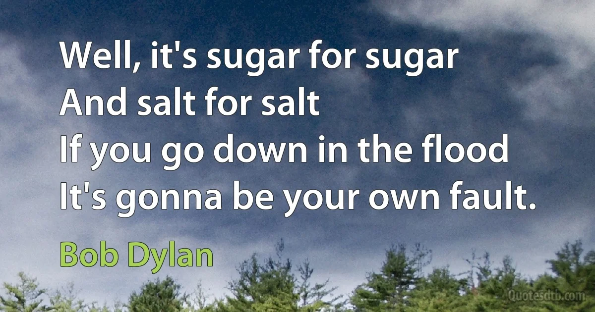 Well, it's sugar for sugar
And salt for salt
If you go down in the flood
It's gonna be your own fault. (Bob Dylan)