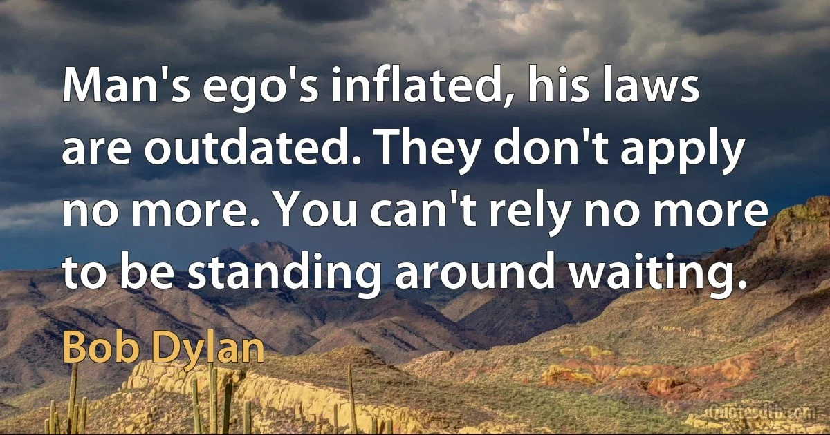 Man's ego's inflated, his laws are outdated. They don't apply no more. You can't rely no more to be standing around waiting. (Bob Dylan)