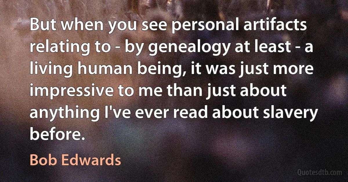 But when you see personal artifacts relating to - by genealogy at least - a living human being, it was just more impressive to me than just about anything I've ever read about slavery before. (Bob Edwards)