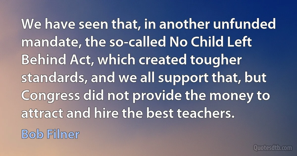 We have seen that, in another unfunded mandate, the so-called No Child Left Behind Act, which created tougher standards, and we all support that, but Congress did not provide the money to attract and hire the best teachers. (Bob Filner)