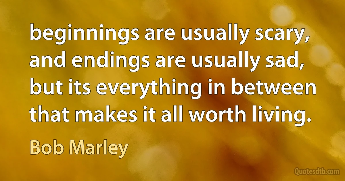 beginnings are usually scary, and endings are usually sad, but its everything in between that makes it all worth living. (Bob Marley)