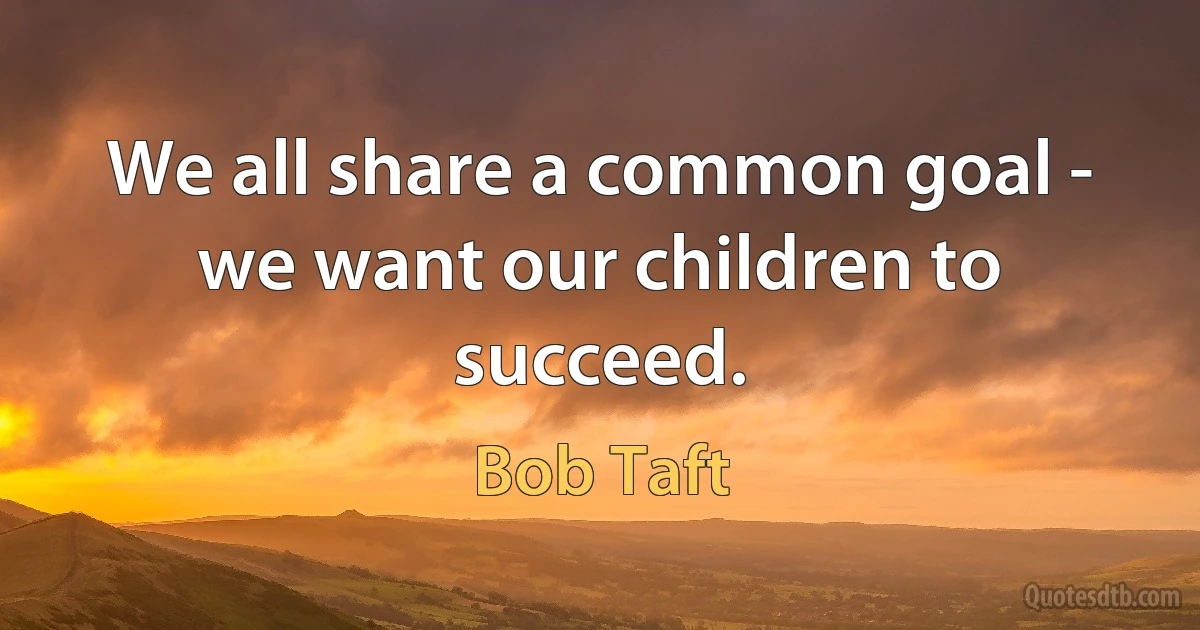 We all share a common goal - we want our children to succeed. (Bob Taft)