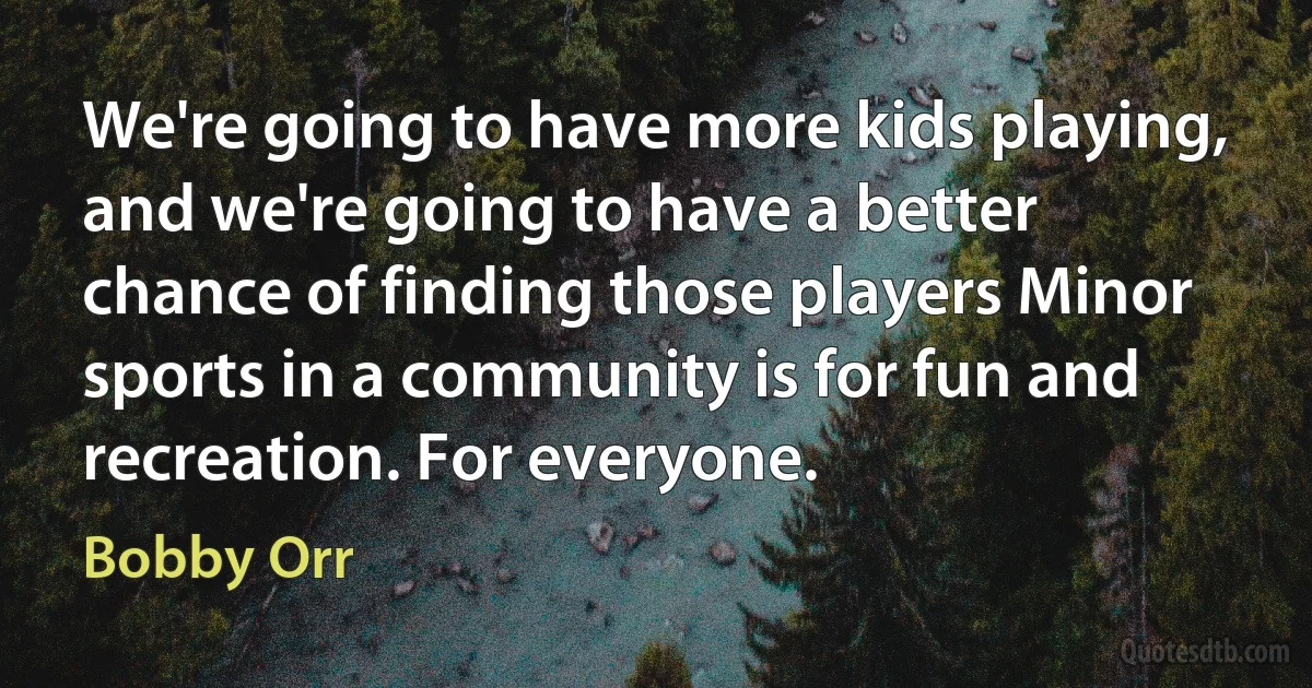 We're going to have more kids playing, and we're going to have a better chance of finding those players Minor sports in a community is for fun and recreation. For everyone. (Bobby Orr)