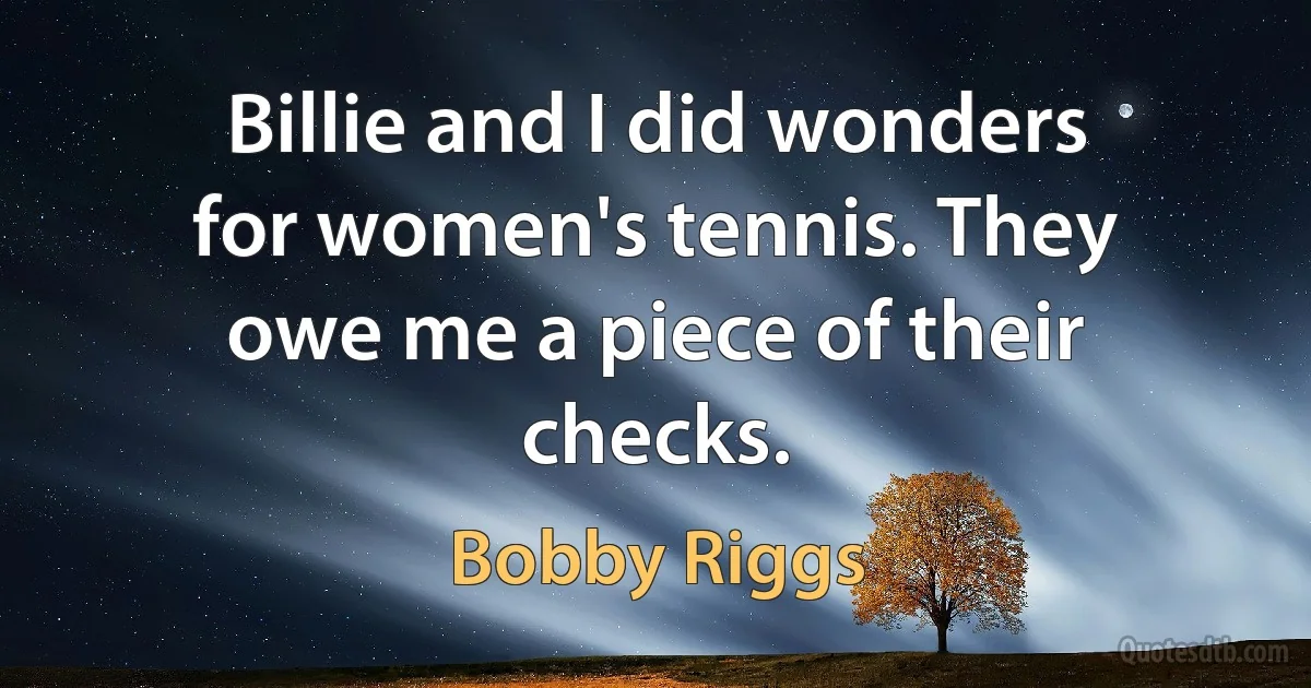 Billie and I did wonders for women's tennis. They owe me a piece of their checks. (Bobby Riggs)