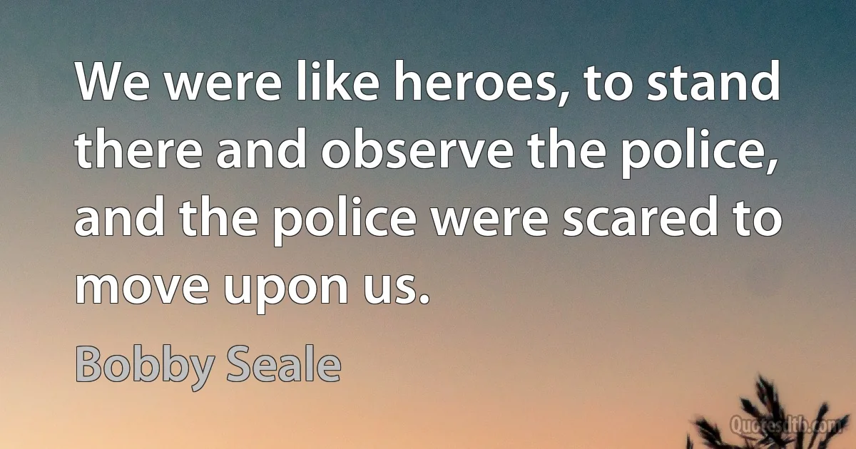 We were like heroes, to stand there and observe the police, and the police were scared to move upon us. (Bobby Seale)