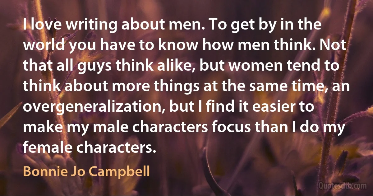 I love writing about men. To get by in the world you have to know how men think. Not that all guys think alike, but women tend to think about more things at the same time, an overgeneralization, but I find it easier to make my male characters focus than I do my female characters. (Bonnie Jo Campbell)