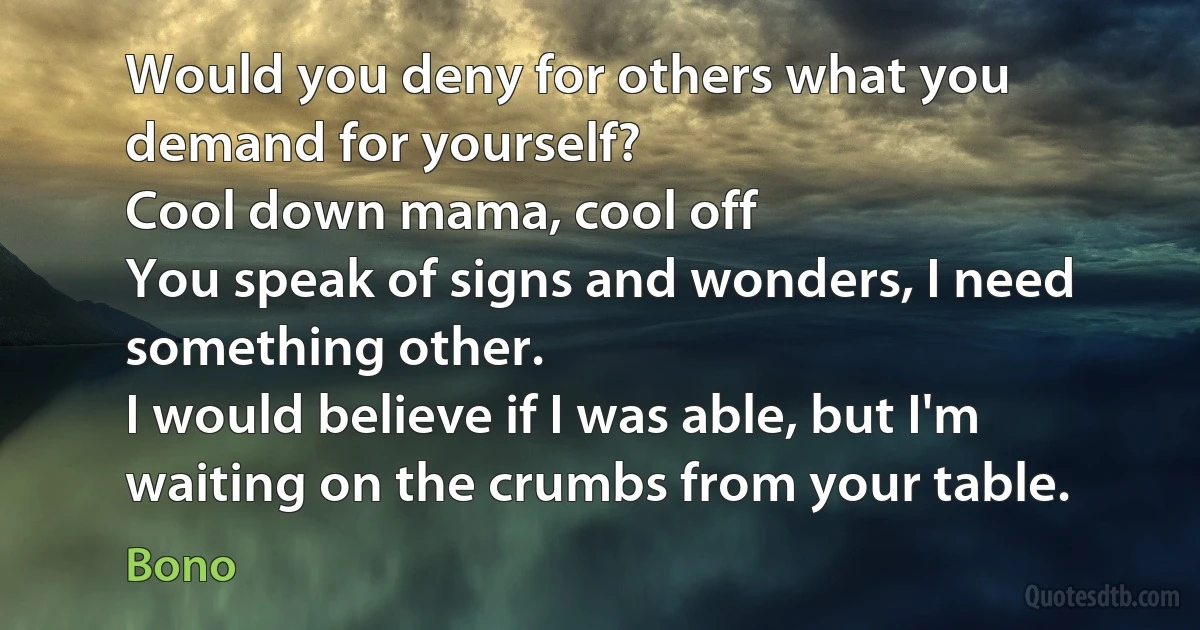 Would you deny for others what you demand for yourself?
Cool down mama, cool off
You speak of signs and wonders, I need something other.
I would believe if I was able, but I'm waiting on the crumbs from your table. (Bono)