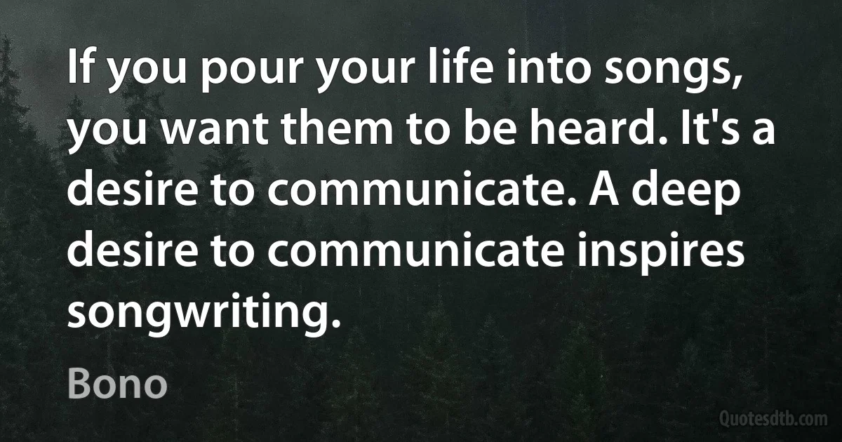 If you pour your life into songs, you want them to be heard. It's a desire to communicate. A deep desire to communicate inspires songwriting. (Bono)