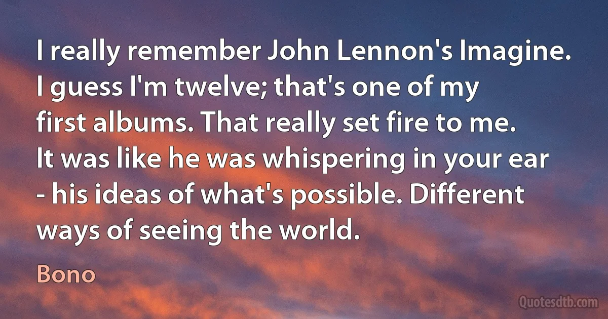 I really remember John Lennon's Imagine. I guess I'm twelve; that's one of my first albums. That really set fire to me. It was like he was whispering in your ear - his ideas of what's possible. Different ways of seeing the world. (Bono)