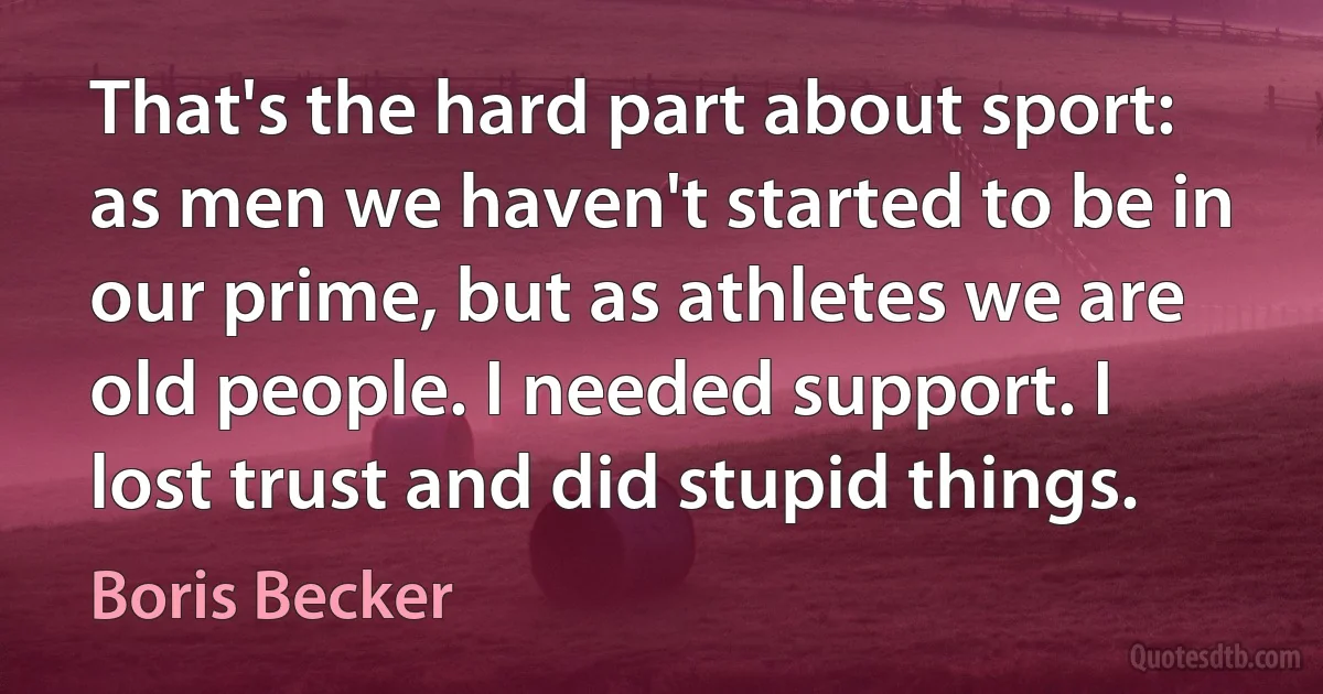 That's the hard part about sport: as men we haven't started to be in our prime, but as athletes we are old people. I needed support. I lost trust and did stupid things. (Boris Becker)