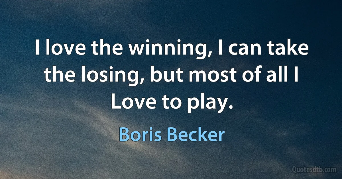 I love the winning, I can take the losing, but most of all I Love to play. (Boris Becker)