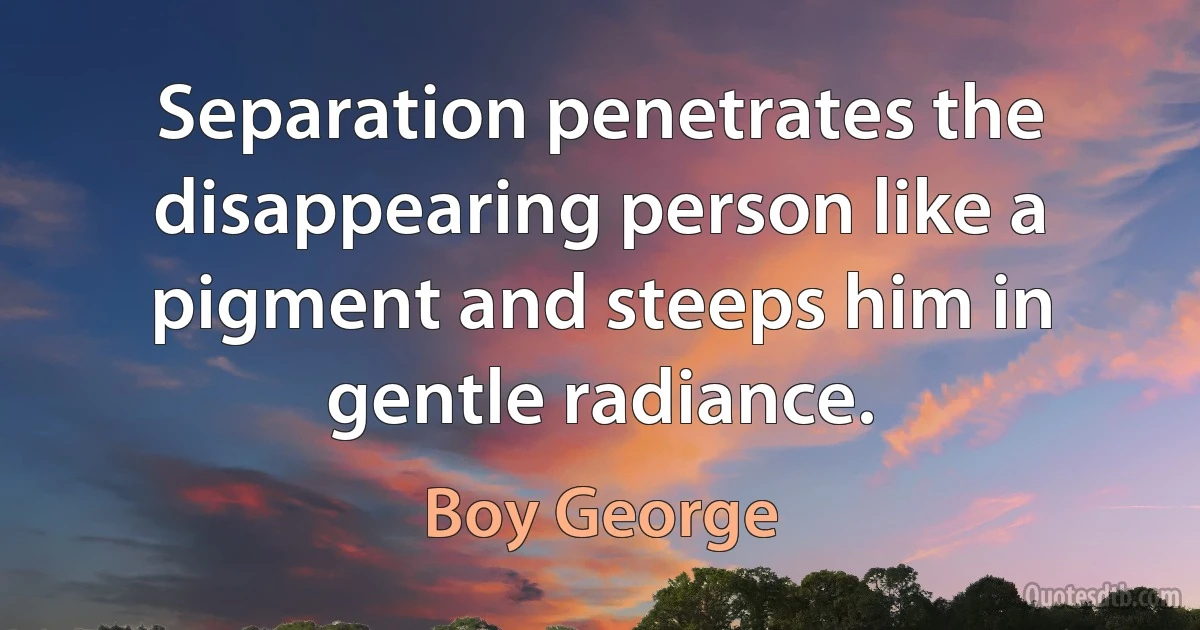 Separation penetrates the disappearing person like a pigment and steeps him in gentle radiance. (Boy George)