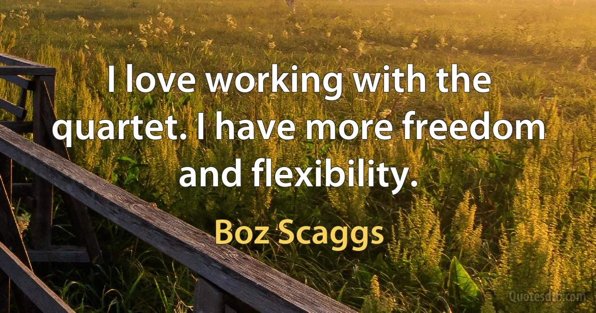 I love working with the quartet. I have more freedom and flexibility. (Boz Scaggs)