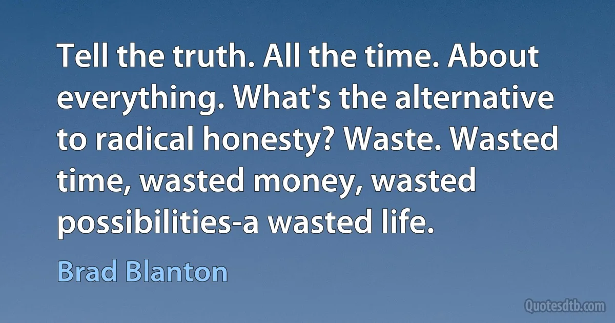 Tell the truth. All the time. About everything. What's the alternative to radical honesty? Waste. Wasted time, wasted money, wasted possibilities-a wasted life. (Brad Blanton)