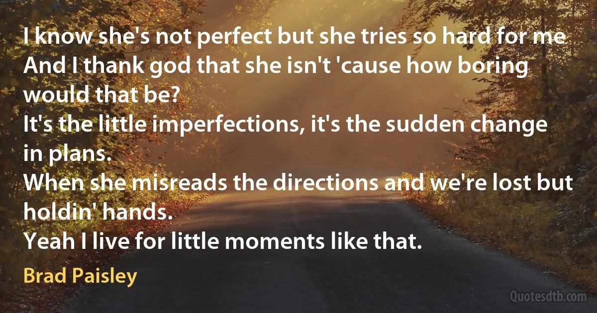 I know she's not perfect but she tries so hard for me
And I thank god that she isn't 'cause how boring would that be?
It's the little imperfections, it's the sudden change in plans.
When she misreads the directions and we're lost but holdin' hands.
Yeah I live for little moments like that. (Brad Paisley)