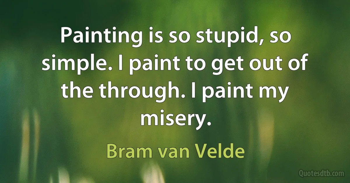 Painting is so stupid, so simple. I paint to get out of the through. I paint my misery. (Bram van Velde)