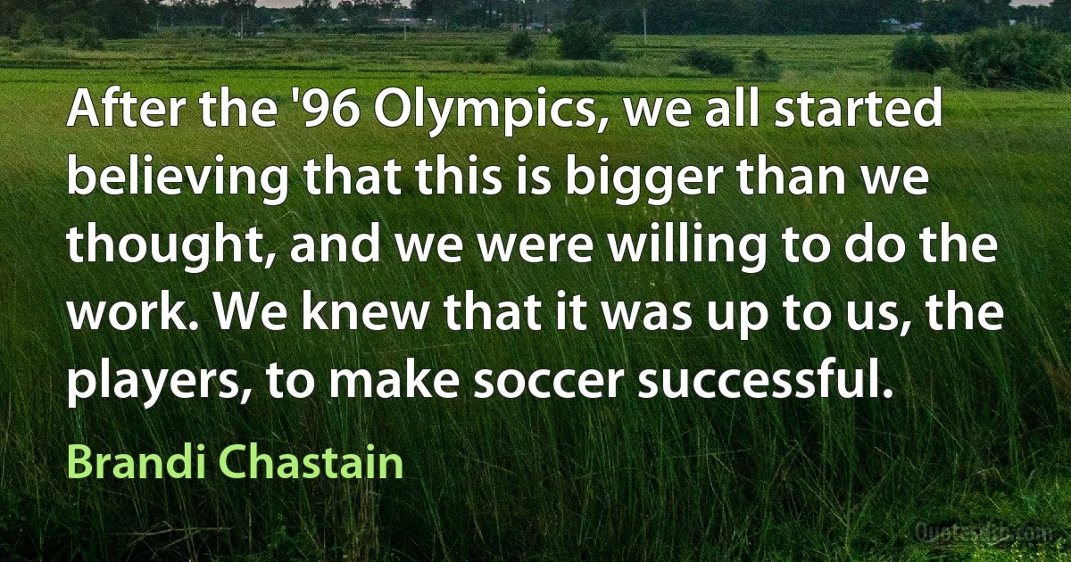 After the '96 Olympics, we all started believing that this is bigger than we thought, and we were willing to do the work. We knew that it was up to us, the players, to make soccer successful. (Brandi Chastain)